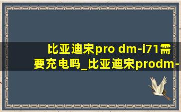 比亚迪宋pro dm-i71需要充电吗_比亚迪宋prodm-i71充电时间